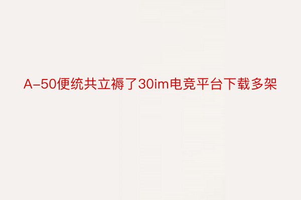 A-50便统共立褥了30im电竞平台下载多架