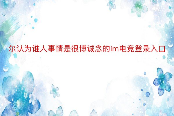 尔认为谁人事情是很博诚念的im电竞登录入口