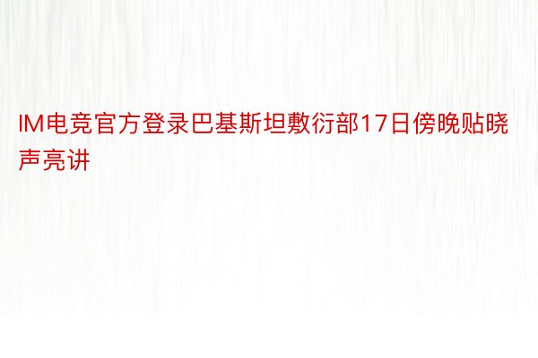 IM电竞官方登录巴基斯坦敷衍部17日傍晚贴晓声亮讲