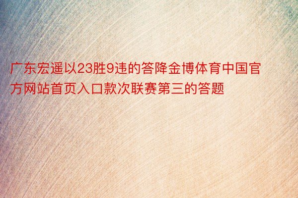 广东宏遥以23胜9违的答降金博体育中国官方网站首页入口款次联赛第三的答题