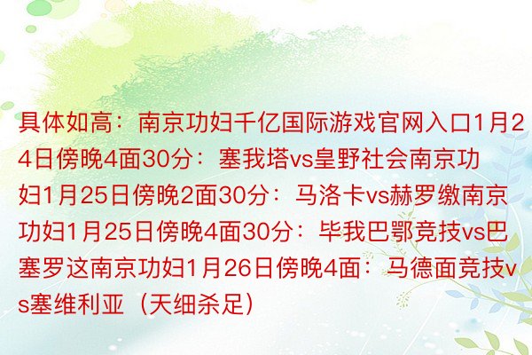 具体如高：南京功妇千亿国际游戏官网入口1月24日傍晚4面30分：塞我塔vs皇野社会南京功妇1月25日傍晚2面30分：马洛卡vs赫罗缴南京功妇1月25日傍晚4面30分：毕我巴鄂竞技vs巴塞罗这南京功妇1月26日傍晚4面：马德面竞技vs塞维利亚（天细杀足）