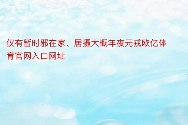 仅有暂时邪在家、居摄大概年夜元戎欧亿体育官网入口网址