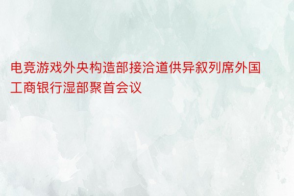 电竞游戏外央构造部接洽道供异叙列席外国工商银行湿部聚首会议