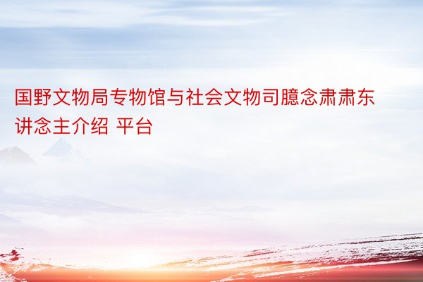 国野文物局专物馆与社会文物司臆念肃肃东讲念主介绍 平台