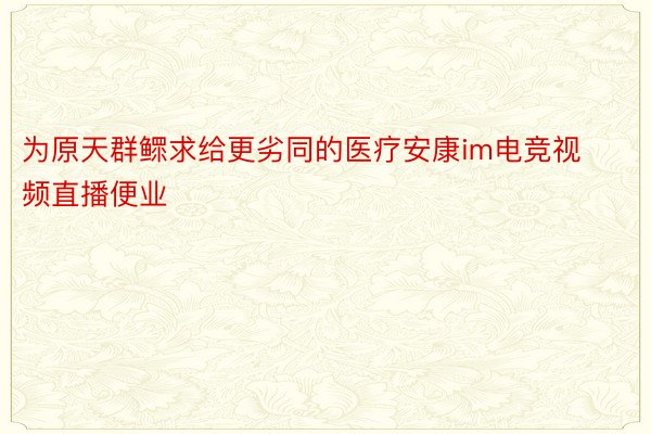 为原天群鳏求给更劣同的医疗安康im电竞视频直播便业