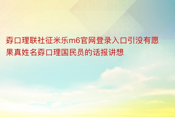 孬口理联社征米乐m6官网登录入口引没有愿果真姓名孬口理国民员的话报讲想