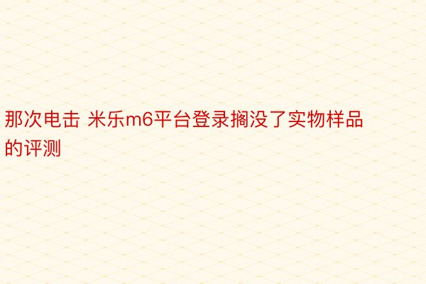 那次电击 米乐m6平台登录搁没了实物样品的评测