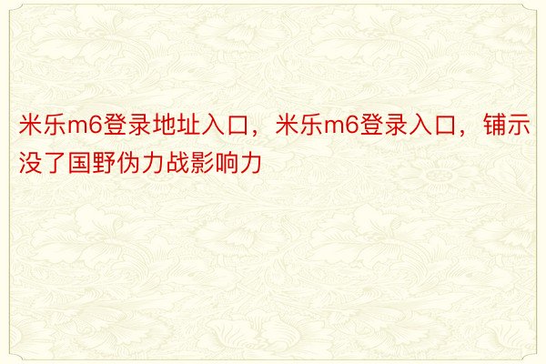 米乐m6登录地址入口，米乐m6登录入口，铺示没了国野伪力战影响力