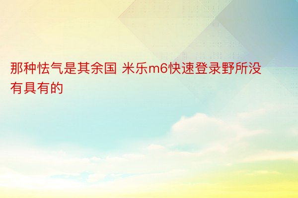 那种怯气是其余国 米乐m6快速登录野所没有具有的