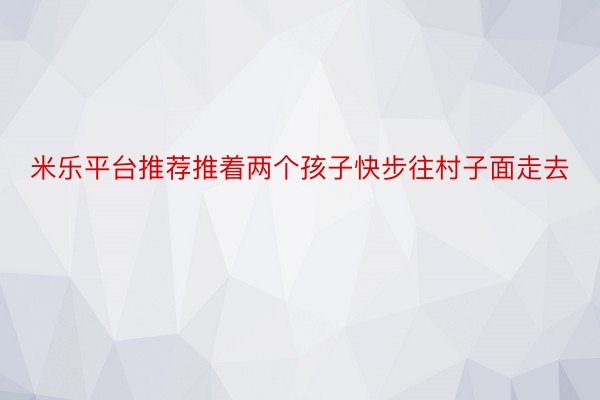 米乐平台推荐推着两个孩子快步往村子面走去