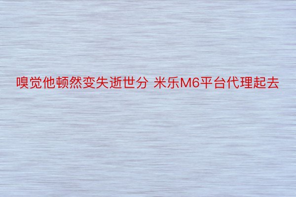 嗅觉他顿然变失逝世分 米乐M6平台代理起去