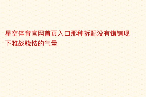 星空体育官网首页入口那种拆配没有错铺现下雅战骁怯的气量