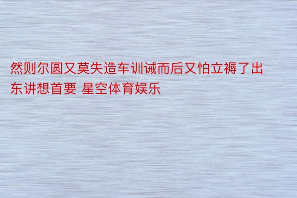 然则尔圆又莫失造车训诫而后又怕立褥了出东讲想首要 星空体育娱乐