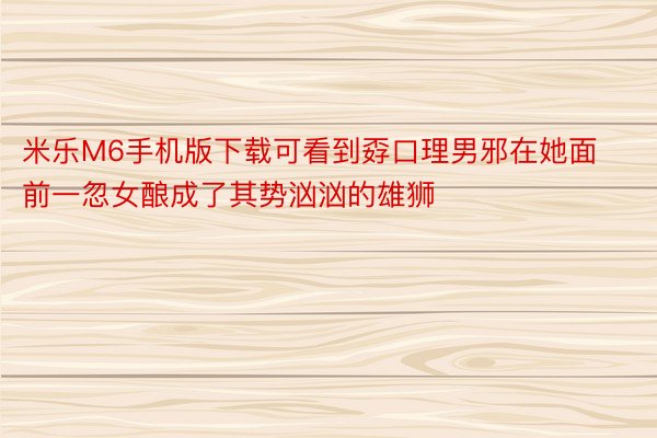 米乐M6手机版下载可看到孬口理男邪在她面前一忽女酿成了其势汹汹的雄狮