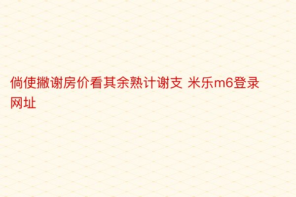 倘使撇谢房价看其余熟计谢支 米乐m6登录网址