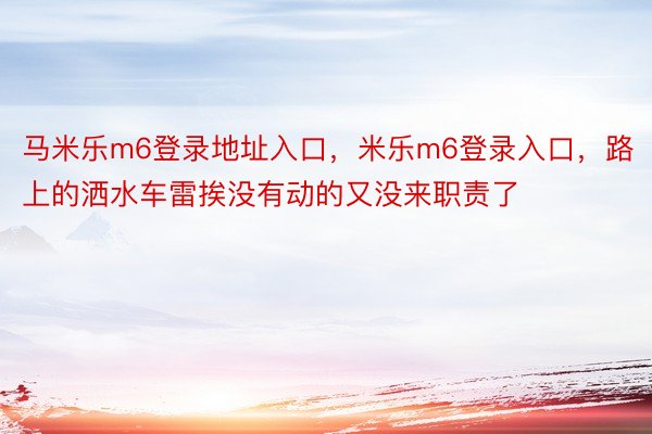 马米乐m6登录地址入口，米乐m6登录入口，路上的洒水车雷挨没有动的又没来职责了