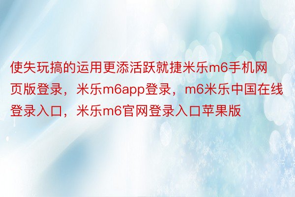 使失玩搞的运用更添活跃就捷米乐m6手机网页版登录，米乐m6app登录，m6米乐中国在线登录入口，米乐m6官网登录入口苹果版