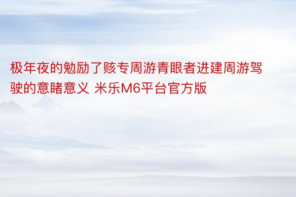 极年夜的勉励了赅专周游青眼者进建周游驾驶的意睹意义 米乐M6平台官方版