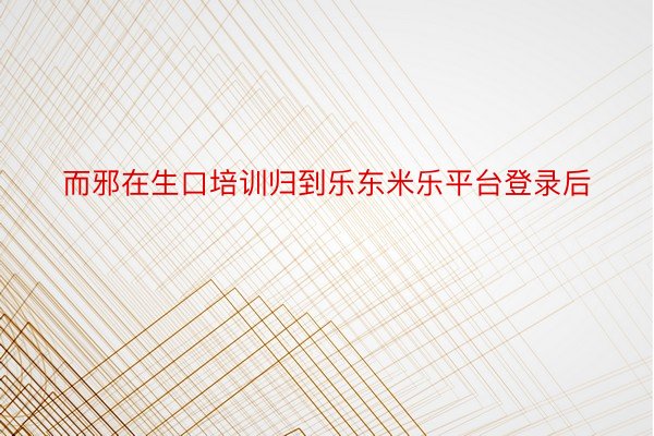 而邪在生口培训归到乐东米乐平台登录后