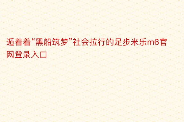 遁着着“黑船筑梦”社会拉行的足步米乐m6官网登录入口