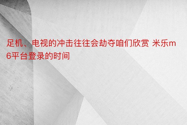 足机、电视的冲击往往会劫夺咱们欣赏 米乐m6平台登录的时间