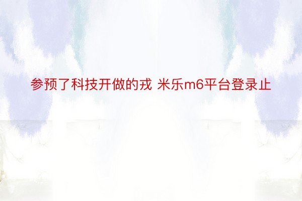 参预了科技开做的戎 米乐m6平台登录止