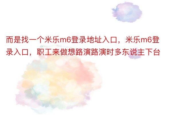 而是找一个米乐m6登录地址入口，米乐m6登录入口，职工来做想路演路演时多东说主下台