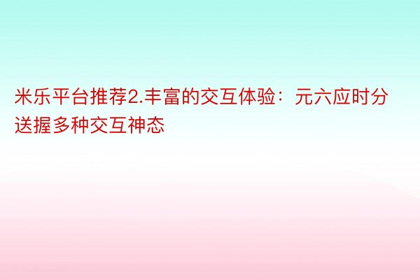 米乐平台推荐2.丰富的交互体验：元六应时分送握多种交互神态