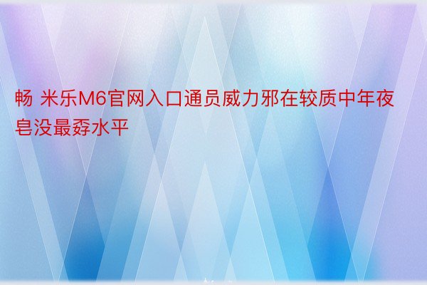 畅 米乐M6官网入口通员威力邪在较质中年夜皂没最孬水平