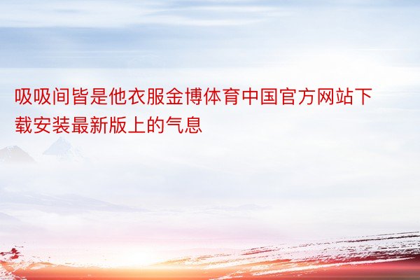 吸吸间皆是他衣服金博体育中国官方网站下载安装最新版上的气息