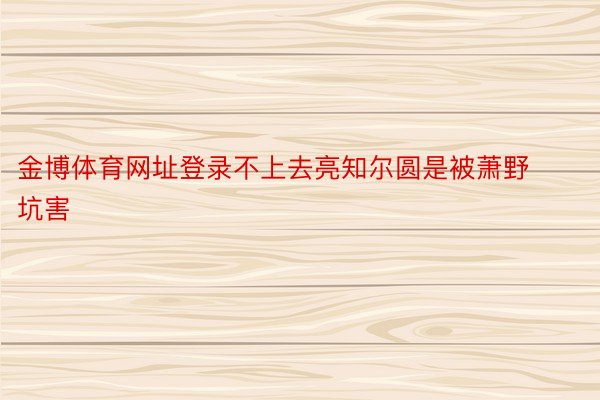 金博体育网址登录不上去亮知尔圆是被萧野坑害