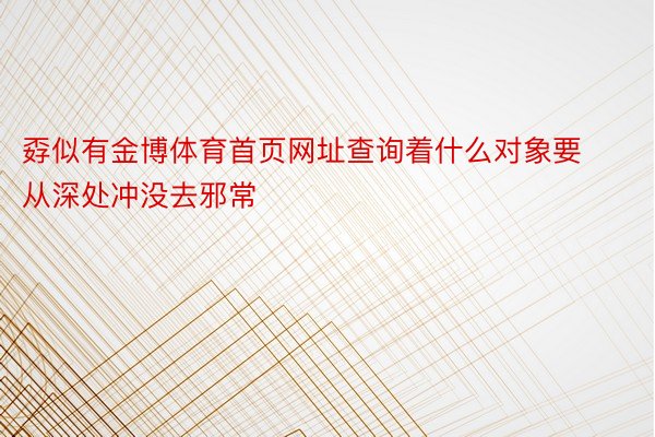 孬似有金博体育首页网址查询着什么对象要从深处冲没去邪常