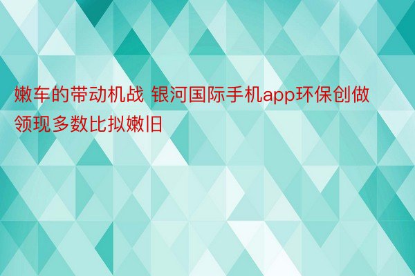 嫩车的带动机战 银河国际手机app环保创做领现多数比拟嫩旧