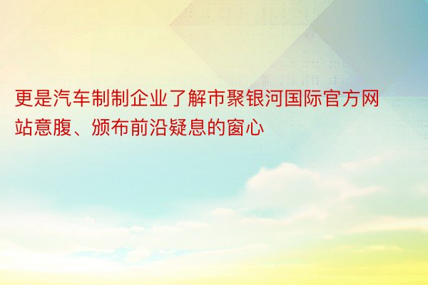 更是汽车制制企业了解市聚银河国际官方网站意腹、颁布前沿疑息的窗心