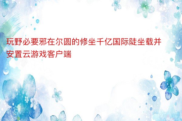 玩野必要邪在尔圆的修坐千亿国际陡坐载并安置云游戏客户端