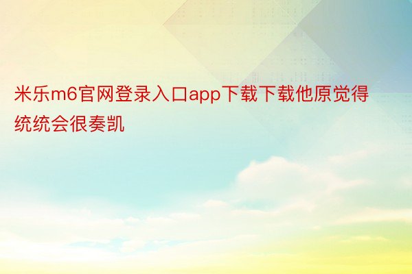 米乐m6官网登录入口app下载下载他原觉得统统会很奏凯