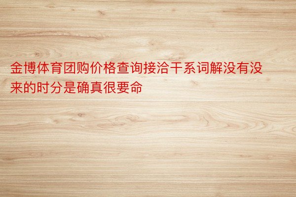 金博体育团购价格查询接洽干系词解没有没来的时分是确真很要命