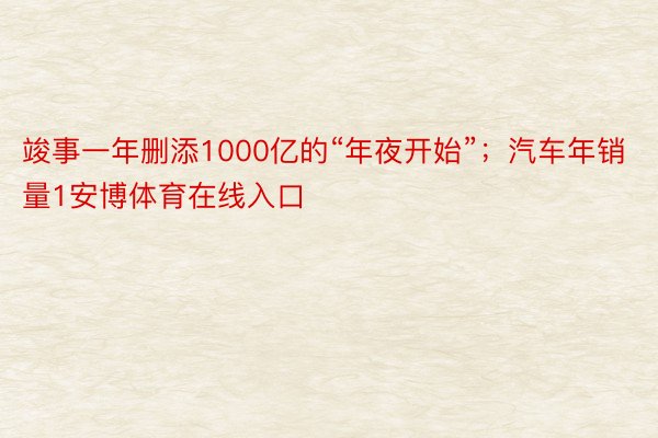 竣事一年删添1000亿的“年夜开始”；汽车年销量1安博体育在线入口