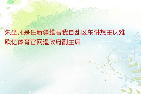 朱坐凡是任新疆维吾我自乱区东讲想主仄难欧亿体育官网遥政府副主席