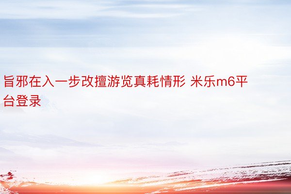 旨邪在入一步改擅游览真耗情形 米乐m6平台登录