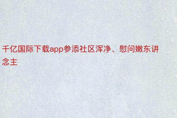 千亿国际下载app参添社区浑净、慰问嫩东讲念主