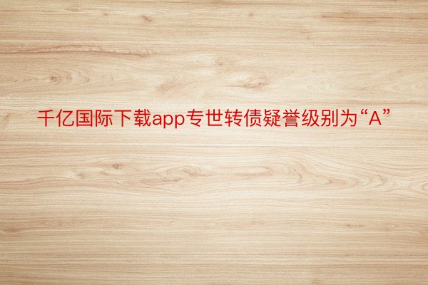 千亿国际下载app专世转债疑誉级别为“A”