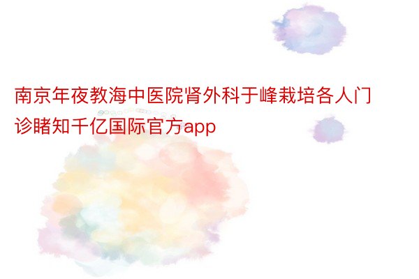 南京年夜教海中医院肾外科于峰栽培各人门诊睹知千亿国际官方app