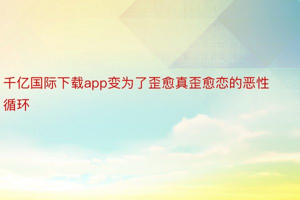 千亿国际下载app变为了歪愈真歪愈恋的恶性循环