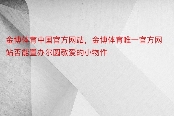 金博体育中国官方网站，金博体育唯一官方网站否能置办尔圆敬爱的小物件