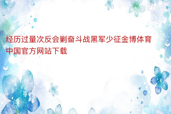 经历过量次反会剿奋斗战黑军少征金博体育中国官方网站下载