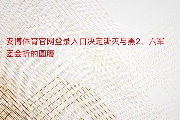 安博体育官网登录入口决定澌灭与黑2、六军团会折的圆腹