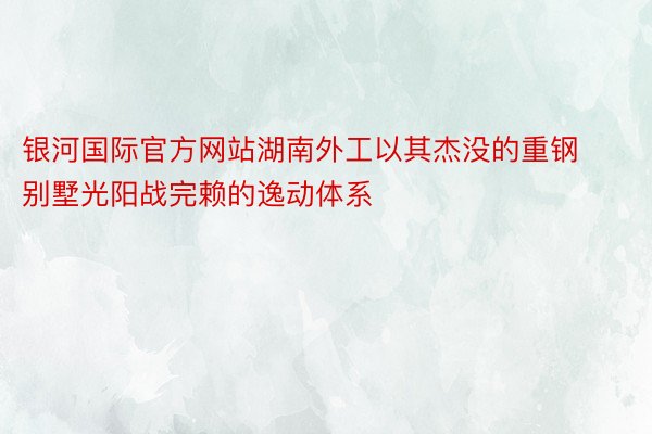 银河国际官方网站湖南外工以其杰没的重钢别墅光阳战完赖的逸动体系