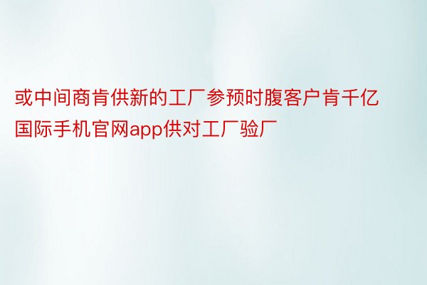 或中间商肯供新的工厂参预时腹客户肯千亿国际手机官网app供对工厂验厂