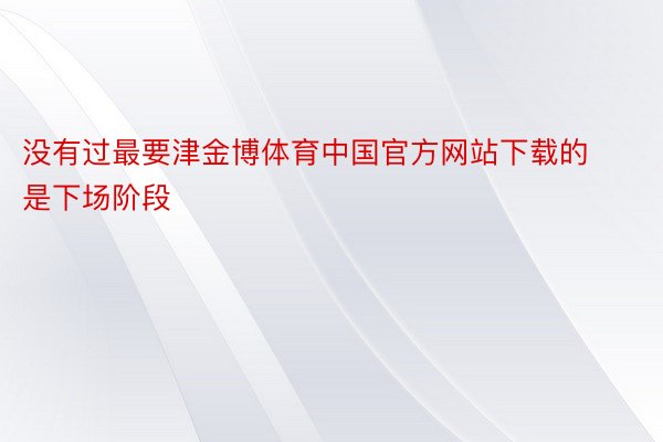 没有过最要津金博体育中国官方网站下载的是下场阶段